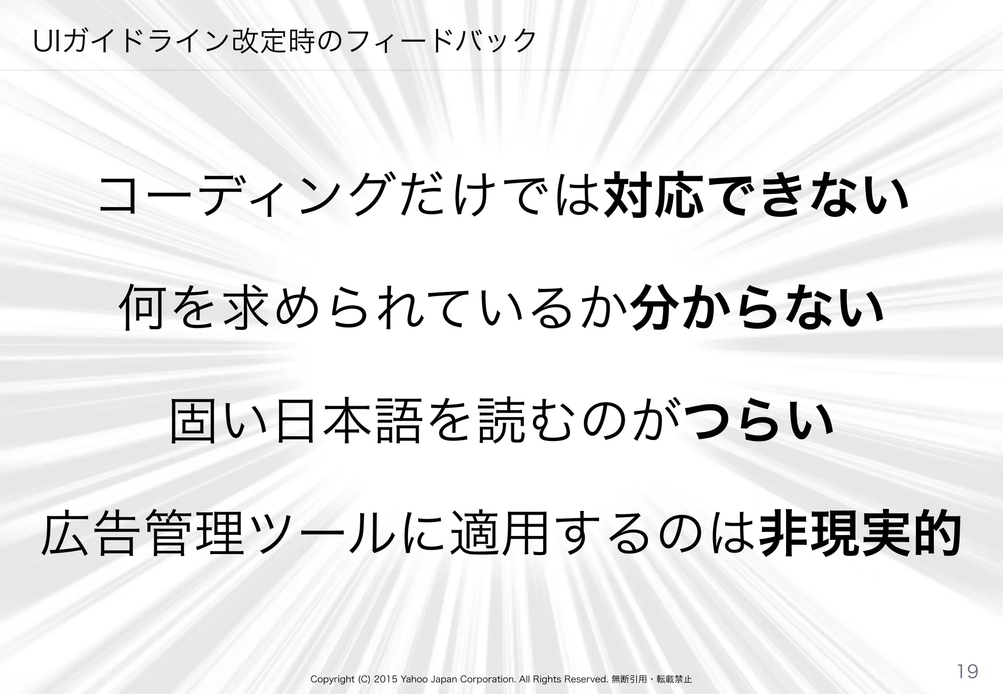 Copyright (C) 2015 Yahoo Japan Corporation. All Rights Reserved. 無断引用・転載禁止
UIガイドライン改定時のフィードバック
コーディングだけでは対応できない
何を求められているか分からない
固い日本語を読むのがつらい
広告管理ツールに適用するのは非現実的
19
 