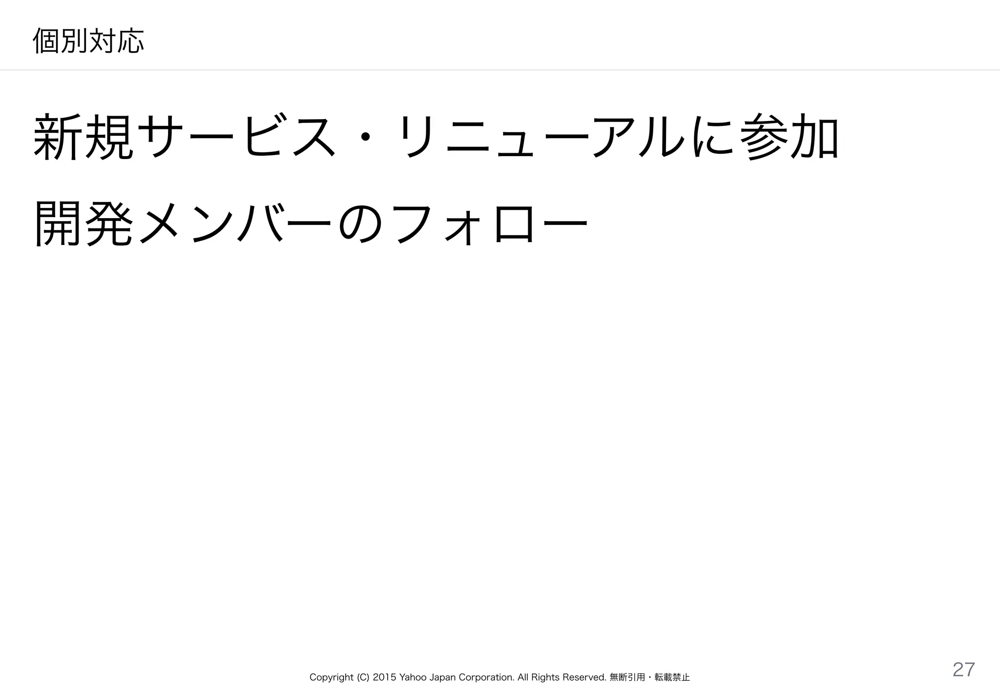 Copyright (C) 2015 Yahoo Japan Corporation. All Rights Reserved. 無断引用・転載禁止
個別対応
新規サービス・リニューアルに参加
開発メンバーのフォロー
27
 