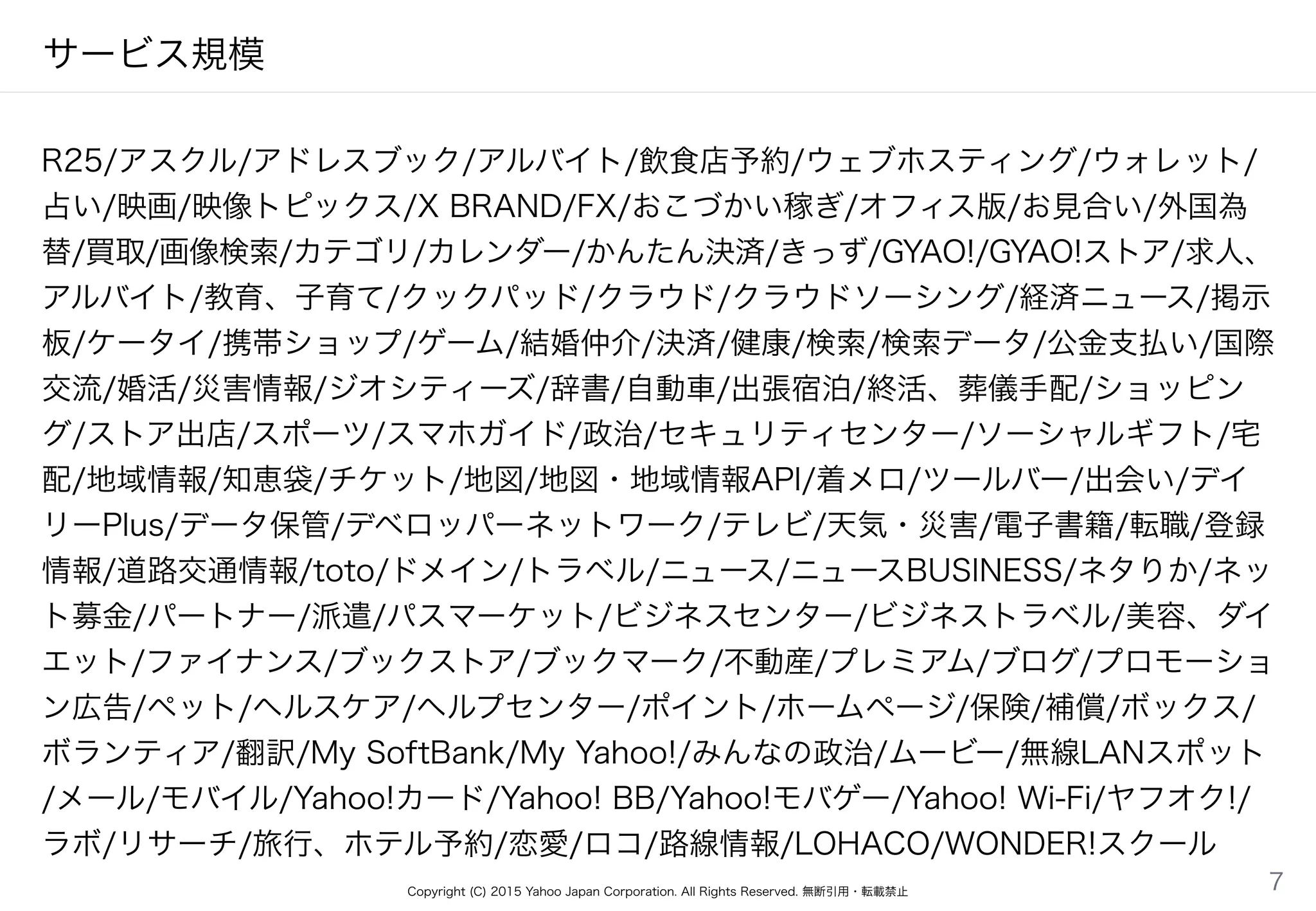 Copyright (C) 2015 Yahoo Japan Corporation. All Rights Reserved. 無断引用・転載禁止
サービス規模
R25/アスクル/アドレスブック/アルバイト/飲食店予約/ウェブホスティング/ウォレット/
占い/映画/映像トピックス/X BRAND/FX/おこづかい稼ぎ/オフィス版/お見合い/外国為
替/買取/画像検索/カテゴリ/カレンダー/かんたん決済/きっず/GYAO!/GYAO!ストア/求人、
アルバイト/教育、子育て/クックパッド/クラウド/クラウドソーシング/経済ニュース/掲示
板/ケータイ/携帯ショップ/ゲーム/結婚仲介/決済/健康/検索/検索データ/公金支払い/国際
交流/婚活/災害情報/ジオシティーズ/辞書/自動車/出張宿泊/終活、葬儀手配/ショッピン
グ/ストア出店/スポーツ/スマホガイド/政治/セキュリティセンター/ソーシャルギフト/宅
配/地域情報/知恵袋/チケット/地図/地図・地域情報API/着メロ/ツールバー/出会い/デイ
リーPlus/データ保管/デベロッパーネットワーク/テレビ/天気・災害/電子書籍/転職/登録
情報/道路交通情報/toto/ドメイン/トラベル/ニュース/ニュースBUSINESS/ネタりか/ネッ
ト募金/パートナー/派遣/パスマーケット/ビジネスセンター/ビジネストラベル/美容、ダイ
エット/ファイナンス/ブックストア/ブックマーク/不動産/プレミアム/ブログ/プロモーショ
ン広告/ペット/ヘルスケア/ヘルプセンター/ポイント/ホームページ/保険/補償/ボックス/
ボランティア/翻訳/My SoftBank/My Yahoo!/みんなの政治/ムービー/無線LANスポット
/メール/モバイル/Yahoo!カード/Yahoo! BB/Yahoo!モバゲー/Yahoo! Wi-Fi/ヤフオク!/
ラボ/リサーチ/旅行、ホテル予約/恋愛/ロコ/路線情報/LOHACO/WONDER!スクール
7
 