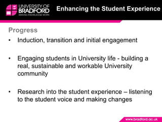 Enhancing the Student Experience


Progress
•   Induction, transition and initial engagement

•   Engaging students in University life - building a
    real, sustainable and workable University
    community

•   Research into the student experience – listening
    to the student voice and making changes
 