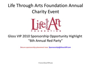 Life Through Arts Foundation Annual
           Charity Event



Gloss VIP 2010 Sponsorship Opportunity Highlight
             "6th Annual Red Party"
       Secure sponsorship placement now: Sponsorship@GlossVIP.com




                           ©www.GlossVIP.com
 