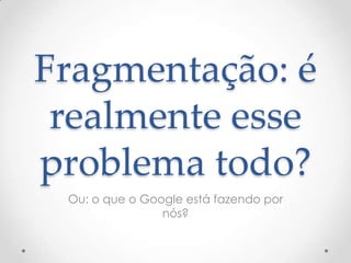 Fragmentação: é
realmente esse
problema todo?
Ou: o que o Google está fazendo por
nós?
 