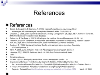 References  References Bergiel, B., Bergiel, E., & Balsmeier, P. (2008). Nature of virtual teams: A summary of their  advantages  and disadvantages.  Management Research News   , 31  (2), 99-110. Chapman, L. (2008, October). Effective teamwork.  Nursing Management - UK ,  15 (6), 18-21. Retrieved March 11, 2009, from Business Source Complete database  Cudney, A., & Van Tuyle, L. (2001). A fine line on the front line.  Nursing Management   , 32  (6),  34. Freedman, D. (2006, September). Collaboration is the hottest buzzword in business today. Too bad it doesn't work.  Inc ,  28 (9), 61-62. Retrieved March 11, 2009, from MasterFILE Premier database. Kezsborn, D. (1989). Managing the chaos: Conflict among project teams.  American Association of  Cost Engineers  , 9. Kibrik, A. (2006, June). Collective field work: Advantages or disadvantages?. Studies in  Language, 30(2), 259-279. Retrieved March 15, 2009, from Communication & Mass  Media  Complete database. McLean, J. (2007). Managing Global Virtual Teams.  Management Matters  , 16. Organizational Behavior, Tenth Edition, by Stephen P. Robbins. Published by Prentice- Hall, Inc.  an imprint of Pearson Education, Inc. Copyright © 2003 by Pearson Education, Inc. Chapters 8 and 9 In Today’s Process Driven Workplace, Collaboration is King Copyright Arizona Board of Regents.  Retrieved from  http://knowledge.wpcarey.asu.edu/article.cfm?articleid=1609   March 14 th  2009           
