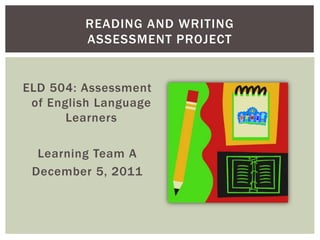 READING AND WRITING
         ASSESSMENT PROJECT


ELD 504: Assessment
 of English Language
       Learners

  Learning Team A
 December 5, 2011
 