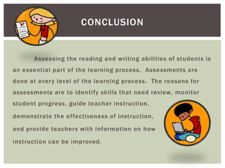 CONCLUSION


       Assessing the reading and writing abilities of students is
an essential part of the learning process. Assessments are
done at every level of the learning process. The reasons for
assessments are to identify skills that need review, monitor
student progress, guide teacher instruction,

demonstrate the ef fectiveness of instruction,

and provide teachers with information on how

instruction can be improved.
 