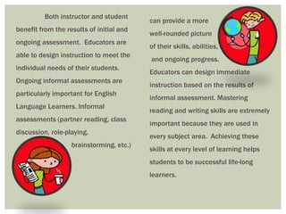 Both instructor and student
                                          can provide a more
benefit from the results of initial and
                                          well-rounded picture
ongoing assessment. Educators are
                                          of their skills, abilities,
able to design instruction to meet the
                                          and ongoing progress.
individual needs of their students.
                                          Educators can design immediate
Ongoing informal assessments are
                                          instruction based on the results of
particularly important for English
                                          informal assessment. Mastering
Language Learners. Informal
                                          reading and writing skills are extremely
assessments (partner reading, class
                                          important because they are used in
discussion, role-playing,
                                          every subject area. Achieving these
                   brainstorming, etc.)
                                          skills at every level of learning helps
                                          students to be successful life-long
                                          learners.
 