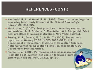 REFERENCES (CONT.)

 Kaminski, R. A ., & Good, R. H. (1996). Toward a technology for
  assessing basic early literacy skills. School Psychology
  Review, 25, 215-227.
 MacArthur, C. (2007). Best practices in teaching evaluation
  and revision. In S. Graham, C. MacArthur, & J. Fitzgerald (Eds.)
  Best practices in writing instruction . New York: Guilford.
 Persky, H. R., Daane, M. C., & Jin, Y. (2003). The nation’s
  repor t card: Writing 2002. (NCES 2003–529). U.S.
  Department of Education. Institute of Education Sciences.
  National Center for Education Statistics. Washington, DC:
  Government Printing Of fice.
 Pierce, L. V. (2002). Performance -based assessment:
  Promoting achievement for English language learners.
  ERIC/CLL News Bulletin, 24 ,(1), pp. 1-3.
 
