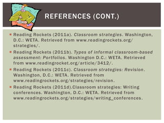 REFERENCES (CONT.)

 Reading Rockets (2011a). Classroom strategies. Washington,
  D.C.: WETA. Retrieved from www.readingrockets.org/
  strategies/.
 Reading Rockets (2011b). Types of informal classroom-based
  assessment: Por tfolios. Washington D.C.: WETA . Retrieved
  from www.readingrocket.org/article/3412/.
 Reading Rockets (2011c). Classroom strategies: Revision .
  Washington, D.C.: WETA. Retrieved from
  www.readingrockets.org/strategies/revision .
 Reading Rockets (2011d).Classroom strategies: Writing
  conferences. Washington, D.C.: WETA. Retrieved from
  www.readingrockets.org/strategies/writing_conferences .
 