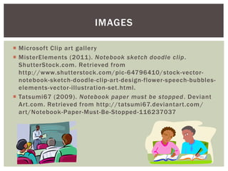 IMAGES

 Microsoft Clip art gallery
 MisterElements (2011). Notebook sketch doodle clip .
  ShutterStock.com. Retrieved from
  http://www.shutterstock.com/pic -64796410/stock-vector-
  notebook-sketch-doodle-clip-art-design-flower-speech-bubbles-
  elements-vector-illustration-set.html.
 Tatsumi67 (2009). Notebook paper must be stopped . Deviant
  Art.com. Retrieved from http://tatsumi67.deviantart.com /
  art/Notebook-Paper-Must-Be-Stopped-116237037
 