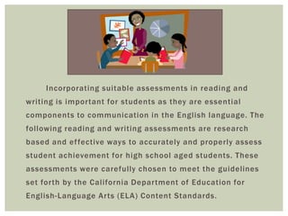 Incorporating suitable assessments in reading and
writing is important for students as they are essential
components to communication in the English language. The
following reading and writing assessments are research
based and ef fective ways to accurately and properly assess
student achievement for high school aged students. These
assessments were carefully chosen to meet the guidelines
set forth by the California Department of Education for
English-Language Arts (ELA) Content Standards.
 
