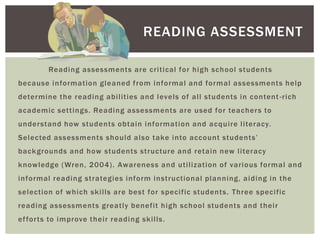 READING ASSESSMENT

        Reading assessments are critical for high school students
because information gleaned from informal and formal assessments help
determine the reading abilities and levels of all students in content -rich
academic settings. Reading assessments are used for teacher s to
understand how students obtain information and acquire literacy.
Selected assessments should also take into account students’
back grounds and how students structure and retain new literacy
knowledge (Wren, 2004). Awareness and utilization of various formal and
informal reading strategies inform instructional planning, aiding in the
selection of which skills are best for specific students. Three specific
reading assessments greatly benefit high school students and their
ef for ts to improve their reading skills.
 