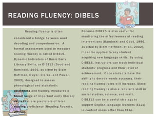 READING FLUENCY: DIBELS

             R e a di n g f l u e n c y i s o f te n                  Because DIBELS is also useful for
                                                                      m o n i to r i n g t h e e f f e c t i v e n e s s o f r e a d i n g
 considered a bridge between word
                                                                      i n te r v e n t i o n s ( K a m i n s ki a n d G o o d , 1 9 9 6 ,
 decoding and comprehension. A
                                                                      a s c i te d b y B l o m - H o f f m a n , e t a l . , 2 0 0 2 ) ,
 f o r m a l a s s e s s m e n t u s e d to m e a s u r e
                                                                      i t c a n b e a p p l i e d to a ny s t u d e n t
 reading fluency is called DIBELS.
                                                                      acquiring new language skills. By using
 D y n a m i c I n d i c a to r s o f B a s i c E a r l y
                                                                      D I B E L S , i n s t r u c to r s c a n t r a c k i n d i v i d u al
 L i te r a c y S k i l l s , o r D I B E L S ( G o o d a n d
                                                                      students’ progress and their level of
 K a m i n s k i , 1 9 9 6 , a s c i te d b y B l o m -
                                                                      a c h i ev e m e n t . O n c e s t u d e n t s h a v e t h e
 H o f f m a n , D w ye r, C l a r ke , a n d Po w e r,
                                                                      a b i l i t y to d e c o d e w o r d s a c c u r a cy, t h e i r
 2 0 0 2 ) , d e s i g n e d to a s s e s s
                                                                      r e a d i n g f l u e n c y r a te s w i l l i n c r e a s e . S i n c e
 p h o n ol o gi c al a n d a l p h a b e t i c
                                                                      r e a d i n g f l u e n c y i s a l s o a r e q u i s i te s k i l l i n
 a w a r e n e s s a n d f l u e n cy, m e a s u r e s a
                                                                      s o c i al s t u d i e s , s c i e n ce , a n d m a t h ,
 b r o a d r a n g e o f i m p o r t a n t e a r l y l i te r a c y
                                                                      D I B L E L S c a n b e a u s e f u l s t r a te g y to
 s k i l ls t h a t a r e p r e d i c to r s o f l a te r
                                                                      support English language learners (ELLs)
 r e a d i n g p r o f i ci e n cy ( R e a d i n g R o c ke t s ,
                                                                      i n c o n te n t a r e a s o t h e r t h a n E L A s .
 2 01 1 a ) .
 