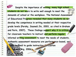 Despite the importance of writing, many high school
students do not learn to write well enough to meet the
demands of school or the workplace. The National Assessment
of Educational Progress revealed that many students do not
develop the competence in writing needed at their respective
grade levels (Persky, Daane& Jin, 2003, as cited in Graham
and Perin, 2007). These findings support why it is critical
for classroom teachers to instruct and perform regular
informal writing assessment to meet the needs of students.
Authentic assessment measures are performance-based, and
should be used to guide instruction (Evaluation
Springboard.org, 2006).
 