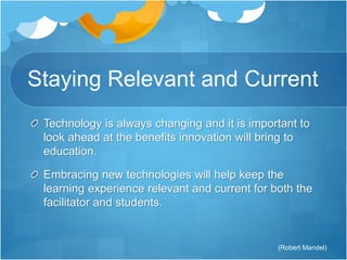 Staying Relevant and Current 
Technology is always changing and it is important to 
look ahead at the benefits innovation will bring to 
education. 
Embracing new technologies will help keep the 
learning experience relevant and current for both the 
facilitator and students. 
(Robert Mandel) 
 