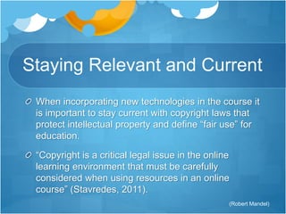 Staying Relevant and Current 
When incorporating new technologies in the course it 
is important to stay current with copyright laws that 
protect intellectual property and define “fair use” for 
education. 
“Copyright is a critical legal issue in the online 
learning environment that must be carefully 
considered when using resources in an online 
course” (Stavredes, 2011). 
(Robert Mandel) 
 