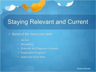 Staying Relevant and Current 
Some of the resources used: 
• Games 
• Simulations 
• Grammar and Plagiarism Checkers 
• Presentation Programs 
• Audio and Visual Tools 
(Robert Mandel) 
 