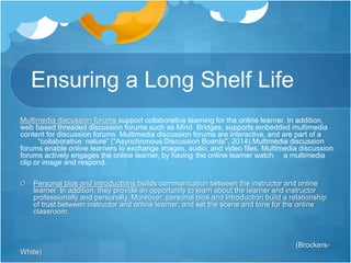 Ensuring a Long Shelf Life 
Multimedia discussion forums support collaborative learning for the online learner. In addition, 
web based threaded discussion forums such as Mind Bridges, supports embedded multimedia 
content for discussion forums Multimedia discussion forums are interactive, and are part of a 
“collaborative nature” ("Asynchronous Discussion Boards", 2014).Multimedia discussion 
forums enable online learners to exchange images, audio, and video files. Multimedia discussion 
forums actively engages the online learner, by having the online learner watch a multimedia 
clip or image and respond. 
Personal bios and introductions builds communication between the instructor and online 
learner. In addition, they provide an opportunity to learn about the learner and instructor 
professionally and personally. Moreover, personal bios and introduction build a relationship 
of trust between instructor and online learner, and set the scene and tone for the online 
classroom. 
(Brockers- 
White) 
 