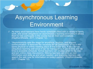 Asynchronous Learning 
Environment 
As many adult learners have hectic schedules filled with a variety of family, 
work, and social obligations an asynchronous learning environment allows 
them to fully participate in the course but on their own schedule 
(Haythornthwaite, 2011, Chapter 12). 
“Asynchronicity sets the stage for anywhere, anytime, and anyone 
communication. It removes the necessity for all participants to be in the 
same physical or online meeting place at the same time. It also serves 
ubiquitous learning well since it can be managed on a just in-time and as-time- 
is-available schedule: formal learners can choose when to dip into 
and join online class discussions; lifelong learners can pick up new 
information and skills as and when needed; and everyday learners can 
search the web now for information on today’s activity” (Haythornthwaite, 
2011, Chapter 12). 
(Elizabeth Andrews) 
 