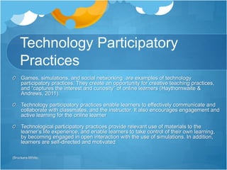 Technology Participatory 
Practices 
Games, simulations, and social networking are examples of technology 
participatory practices. They create an opportunity for creative teaching practices, 
and “captures the interest and curiosity” of online learners (Haythornwaite & 
Andrews, 2011). 
Technology participatory practices enable learners to effectively communicate and 
collaborate with classmates, and the instructor. It also encourages engagement and 
active learning for the online learner 
Technological participatory practices provide relevant use of materials to the 
learner’s life experience, and enable learners to take control of their own learning, 
by becoming engaged in open interaction with the use of simulations. In addition, 
learners are self-directed and motivated 
(Brockers-White) 
 