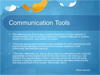 Communication Tools 
The effectiveness of an online course is dependent on the methods of 
communication used to facilitate interaction between instructor to student, 
student to instructor, and student to student. 
There are various communication tools available for both synchronous and 
asynchronous learning environments to increase presence, build 
community, and promote learning. 
“The more deliberate you can be about planning interactions and using the 
appropriate communication tools for the interactions, the more you can 
enhance the opportunities to build a learning community that will assist 
learners in staying motivated and persisting and ultimately achieving the 
learning outcomes of the course” (Stavredes, 2011). 
(Robert Mandel) 
 