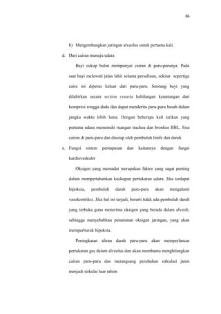 86
b) Mengembangkan jaringan alveolus untuk pertama kali.
d. Dari cairan menuju udara
Bayi cukup bulan mempunyai cairan di paru-parunya. Pada
saat bayi melewati jalan lahir selama persalinan, sekitar sepertiga
caira ini diperas keluar dari paru-paru. Seorang bayi yang
dilahirkan secara section cesaria kehilangan keuntungan dari
kompresi rongga dada dan dapat menderita paru-paru basah dalam
jangka waktu lebih lama. Dengan beberapa kali tarikan yang
pertama udara memenuhi ruangan trachea dan bronkus BBL. Sisa
cairan di paru-paru dan diserap oleh pembuluh limfe dan darah.
e. Fungsi sistem pernapasan dan kaitannya dengan fungsi
kardiovaskuler
Oksigen yang memadai merupakan faktor yang sagat penting
dalam mempertahankan keckupan pertukaran udara. Jika terdapat
hipoksia, pembuluh darah paru-paru akan mengalami
vasokontriksi. Jika hal ini terjadi, berarti tidak ada pembuluh darah
yang terbuka guna menerima oksigen yang berada dalam alveoli,
sehingga menyebabkan penurunan oksigen jaringan, yang akan
memperburuk hipoksia.
Peningkatan aliran darah paru-paru akan memperlancar
pertukaran gas dalam alveolus dan akan membantu menghilangkan
cairan paru-paru dan merangsang perubahan sirkulasi janin
menjadi sirkulai luar rahim
 