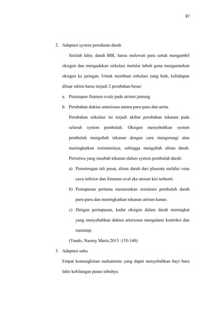 87
2. Adaptasi system peredaran darah
Setelah lahir, darah BBL harus melewati paru untuk mengambil
oksigen dan mengadakan sirkulasi melalui tubuh guna mengantarkan
oksigen ke jaringan. Untuk membuat sirkulasi yang baik, kehidupan
diluar rahim harus terjadi 2 perubahan besar:
a. Penutupan firamen ovale pada atrium jantung
b. Perubahan duktus anteriosus antara paru-paru dan aorta.
Perubahan sirkulasi ini terjadi akibat perubahan tekanan pada
seluruh system pembuluh. Oksigen menyebabkan system
pembuluh mengubah tekanan dengan cara mengurangi atau
meningkatkan resistensinya, sehingga mengubah aliran darah.
Peristiwa yang meubah tekanan dalam system pembuluh darah:
a) Pemotongan tali pusat, aliran darah dari plasenta melalui vena
cava inferior dan foramen oval eke atrium kiri terhenti.
b) Pernapasan pertama menurunkan resistensi pembuluh darah
paru-paru dan meningkatkan tekanan atrium kanan.
c) Dengan pernapasan, kadar oksigen dalam darah meningkat
yang menyebabkan duktus arteriosus mengalami kontriksi dan
menutup.
(Tando, Naomy Marie.2013 :135-140)
3. Adaptasi suhu
Empat kemungkinan mekanisme yang dapat menyebabkan bayi baru
lahir kehilangan panas tubuhya.
 