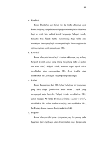 88
a. Konduksi
Panas dihantarkan dari tubuh bayi ke benda sekitarnya yang
kontak langsung dengan tubuhh bayi (pemindahan panas dari tubuh
bayi ke objek lain melalui kontak langsung). Sebagai contoh,
konduksi bias terjadi ketika meninmbang bayi tanpa alas
timbangan, memegang bayi saat tangan dingin, dan menggunakan
stetoskop dingin untuk pemeriksaan BBL.
b. Konveksi
Panas hilang dari tubuh bayi ke udara sekitarnya yang sedang
bergerak (jumlah panas yang hilang bergantung pada kecepatan
dan suhu udara). Sebgaai contoh, konveksi dapat terjadi ketika
membiarkan atau menempatkan BBL dekat jendela, atau
membiarkan BBL diruangan yang terpasang kipas angin.
c. Radiasi
Panas dipancarkan dari BBL keluar tubuhnya ke lingkungan
yang lebih dingin (pemindahan panas antara 2 objek yang
mempunyai suhu berbeda). Sebgai contoh, membiarkan BBL
dalam ruangan AC tanpa diberikan pemanas (radiant warmer),
membiarkan BBL dalam keadaan telanjang, atau menidurkan BBL
berdekatan dengan ruangan dingin (dekat tembok).
d. Evaporasi
Panas hilang melalui proses penguapan yang bergantung pada
kecepatan dan kelembapan udara (perpindahan panas dengan cara
 