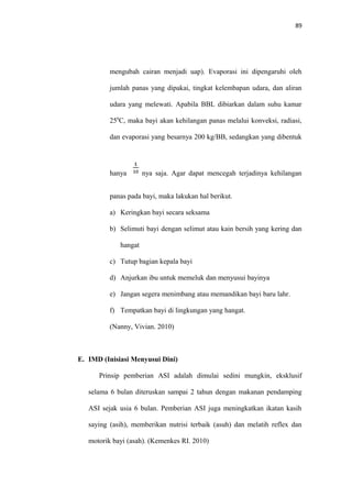 89
mengubah cairan menjadi uap). Evaporasi ini dipengaruhi oleh
jumlah panas yang dipakai, tingkat kelembapan udara, dan aliran
udara yang melewati. Apabila BBL dibiarkan dalam suhu kamar
250
C, maka bayi akan kehilangan panas melalui konveksi, radiasi,
dan evaporasi yang besarnya 200 kg/BB, sedangkan yang dibentuk
hanya nya saja. Agar dapat mencegah terjadinya kehilangan
panas pada bayi, maka lakukan hal berikut.
a) Keringkan bayi secara seksama
b) Selimuti bayi dengan selimut atau kain bersih yang kering dan
hangat
c) Tutup bagian kepala bayi
d) Anjurkan ibu untuk memeluk dan menyusui bayinya
e) Jangan segera menimbang atau memandikan bayi baru lahr.
f) Tempatkan bayi di lingkungan yang hangat.
(Nanny, Vivian. 2010)
E. IMD (Inisiasi Menyusui Dini)
Prinsip pemberian ASI adalah dimulai sedini mungkin, eksklusif
selama 6 bulan diteruskan sampai 2 tahun dengan makanan pendamping
ASI sejak usia 6 bulan. Pemberian ASI juga meningkatkan ikatan kasih
saying (asih), memberikan nutrisi terbaik (asuh) dan melatih reflex dan
motorik bayi (asah). (Kemenkes RI. 2010)
 