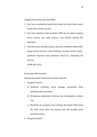 90
Langkah Inisiasi Menyusui Dini (IMD) :
1. Bayi harus mendapatkan kontak kulit dengan kulit pada ibunya segera
setelah lahir minimal satu jam.
2. Bayi harus dibiarkan untuk melakukan IMD dan ibu dapat mengenali
bahwa bayinya siap untuk menyusu serta member bantuan jika
diperlukan.
3. Menunda semua prosedur lainnya yang harus dilakukan kepada BBL,
hingga inisiasi menyusui selesai dilakukan, prosedur tersebut seperti :
pemberian salep/tetes mata, pemberian vitamin K1, menimbang dan
lain-lain.
(JNPK-KR. 2012)
Keuntungan IMD untuk ibu
Merangsang produksi oksitosindan prolaktin pada ibu.
1. Pengaruh oksitosin :
a) Membantu konntraksi uterus sehingga menurunkan risiko
perdarahan pasca persalinan.
b) Merangsang pengeluaran kolostrum dan meningkatkan produksi
ASI.
c) Membantu ibu mengatasi stress sehingga ibu merasa lebih tenang
dan tidak nnyeri pada saat plasenta lahir dan prosedur pasca
persalinan lainnya.
2. Pengaruh prolaktin :
 