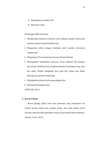 91
a) Meningkatkan produksi ASI.
b) Menunda ovulasi
Keuntungan IMD untuk bayi
1. Mempercepat keluarnya kolostrum yaitu makanan dengan kualitas dan
kuantitas optimal untuk kebutuhan bayi.
2. Mengurangi infeksi dengan kekebalan pasif (melalui kolostrum)
maupun aktif.
3. Mengurangi 22% kematian bayi berusia 28 hari kebawah.
4. Meningkatkan keberhasilan menyusui secara eksklusif dan lamanya
bayi disusui membantu bayi mengkoordinasikan kemampuan isap, telan
dan napas. Refleks menghisap awal pada bayi paling kuat dalam
beberapa jam pertama setelah lahir.
5. Meningkatkan jalinan kasih sayang dengan bayi.
6. Mencegah kehilangan panas.
(JNPK-KR. 2012)
F. Rawat Gabung
Rawat gabung adalah suatu cara perawatan yang menyatukan ibu
beserta bayinya dalam satu ruangan, kamar, atau suatu tempat secara
bersama-sama dan tidak dipisahkan selama 24 jam penuh dalam seharinya.
(Nanny, Vivian. 2013).
 