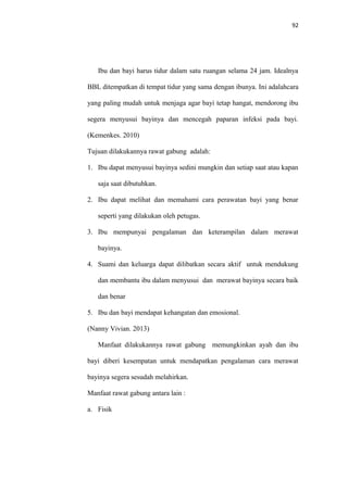 92
Ibu dan bayi harus tidur dalam satu ruangan selama 24 jam. Idealnya
BBL ditempatkan di tempat tidur yang sama dengan ibunya. Ini adalahcara
yang paling mudah untuk menjaga agar bayi tetap hangat, mendorong ibu
segera menyusui bayinya dan mencegah paparan infeksi pada bayi.
(Kemenkes. 2010)
Tujuan dilakukannya rawat gabung adalah:
1. Ibu dapat menyusui bayinya sedini mungkin dan setiap saat atau kapan
saja saat dibutuhkan.
2. Ibu dapat melihat dan memahami cara perawatan bayi yang benar
seperti yang dilakukan oleh petugas.
3. Ibu mempunyai pengalaman dan keterampilan dalam merawat
bayinya.
4. Suami dan keluarga dapat dilibatkan secara aktif untuk mendukung
dan membantu ibu dalam menyusui dan merawat bayinya secara baik
dan benar
5. Ibu dan bayi mendapat kehangatan dan emosional.
(Nanny Vivian. 2013)
Manfaat dilakukannya rawat gabung memungkinkan ayah dan ibu
bayi diberi kesempatan untuk mendapatkan pengalaman cara merawat
bayinya segera sesudah melahirkan.
Manfaat rawat gabung antara lain :
a. Fisik
 