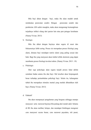 93
Bila bayi dekat dengan bayi, maka ibu akan mudah untuk
melakukan perawatan sendiri. Dengan perawatan sendiri dan
pemberian ASI sedini mungkin, maka akan mengurangi kemungkinan
terjadinya infeksi silang dari pasien lain atau pun petugas kesehatan
(Nanny Vivian. 2013)
b. fisiologis
Bila ibu dekat dengan bayinya akan segera di susui dan
frekuensinya lebih sering. Proses ini merupakan proses fisiologi yang
alami, dimana bayi mendapat nutrisi alami yang paling sesuai dan
baik. Bagi ibu yang menyusui akan timbul reflek oksitosin yang dapat
membantu proses fisiologi involusi rahim. (Nanny Vivian. 2013 : 19)
c. Psikologis
Dari segi psikologis akan segera terjadi proses lekat akibat
sentuhan badan antara ibu dan bayi. Hal tersebut akan berpengaruh
besar terhadap pertumbuhan psikologi bayi. Selain itu, kehangatan
tubuh ibu merupakan stimulus mental yang mutlak dibutuhkan oleh
bayi. (Nanny Vivian. 2013)
d. Edukatif
Ibu akan mempunyai pengalaman yang berguna sehingga mampu
menyusui serta merawat bayinya bila pulang dari rumah sakit. Selama
di RS ibu akan melihat, belajar, dan mendapat bimbingan mengenai
cara menyusui secara benar, cara merawat payudara, tali pusat,
 