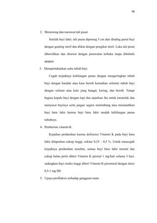 96
2. Memotong dan merawat tali pusat
Setelah bayi lahir, tali pusat dipotong 5 cm dari dinding perut bayi
dengan gunting steril dan diikat dengan pengikat steril. Luka tali pusat
dibersihkan dan dirawat dengan perawatan terbuka tanpa dibubuhi
apapun.
3. Mempertahankan suhu tubuh bayi
Cegah terjadinya kehilangan panas dengan mengeringkan tubuh
bayi dengan handuk atau kain bersih kemudian selimuti tubuh bayi
dengan selimut atau kain yang hangat, kering, dan bersih. Tutupi
bagian kepala bayi dengan topi dan anjurkan ibu untuk memeluk dan
menyusui bayinya serta jangan segera menimbang atau memandikan
bayi baru lahir karena bayi baru lahir mudah kehilangan panas
tubuhnya.
4. Pemberian vitamin K
Kejadian perdarahan karena defisiensi Vitamin K pada bayi baru
lahir dilaporkan cukup tinggi, sekitar 0,25 – 0,5 %. Untuk mencegah
terjadinya perdarahan tersebut, semua bayi baru lahir normal dan
cukup bulan perlu diberi Vitamin K peroral 1 mg/hari selama 3 hari,
sedangkan bayi resiko tinggi diberi Vitamin K perenteral dengan dosis
0,5-1 mg IM.
5. Upaya profilaksis terhadap gangguan mata.
 