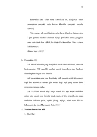 97
Pemberian obat salep mata Tetrasiklin 1% dianjurkan untuk
pencegahan penyakit mata karena klamidia (penyakit menular
seksual).
Tetes mata / salep antibiotik tersebut harus diberikan dalam waktu
1 jam pertama setelah kelahiran. Upaya profilaksis untuk gangguan
pada mata tidak akan efektif jika tidak diberikan dalam 1 jam pertama
kehidupannya.
(Liana, Merry. 2015)
I. Pengertian ASI
ASI adalah minuman yang dianjurkan untuk semua neonatus, termasuk
bayi prematur. ASI memiliki manfaat nutrisi, imunologis, dan fisiologis
dibandingkan dengan susu formula.
ASI merupakan susu yang diproduksi oleh manusia untuk dikonsumsi
bayi dan merupakan sumber gizi utama bagi bayi yang belum dapat
mencerna makanan padat.
ASI Eksklusif adalah bayi hanya diberi ASI saja tanpa tambahan
cairan lain, seperti susu formula, jeruk, madu, air teh, air putih, dan tanpa
tambahan makanan padat, seperti pisang, pepaya, bubur susu, biskuit,
bubur nasi, dan tim. (Maryunani, Anik. 2015)
J. Manfaat Pemberian ASI
1. Bagi Bayi
 