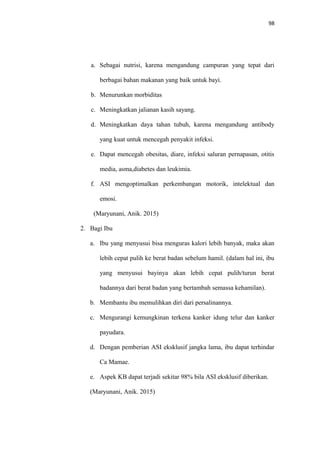 98
a. Sebagai nutrisi, karena mengandung campuran yang tepat dari
berbagai bahan makanan yang baik untuk bayi.
b. Menurunkan morbiditas
c. Meningkatkan jalianan kasih sayang.
d. Meningkatkan daya tahan tubuh, karena mengandung antibody
yang kuat untuk mencegah penyakit infeksi.
e. Dapat mencegah obesitas, diare, infeksi saluran pernapasan, otitis
media, asma,diabetes dan leukimia.
f. ASI mengoptimalkan perkembangan motorik, intelektual dan
emosi.
(Maryunani, Anik. 2015)
2. Bagi Ibu
a. Ibu yang menyusui bisa menguras kalori lebih banyak, maka akan
lebih cepat pulih ke berat badan sebelum hamil. (dalam hal ini, ibu
yang menyusui bayinya akan lebih cepat pulih/turun berat
badannya dari berat badan yang bertambah semassa kehamilan).
b. Membantu ibu memulihkan diri dari persalinannya.
c. Mengurangi kemungkinan terkena kanker idung telur dan kanker
payudara.
d. Dengan pemberian ASI eksklusif jangka lama, ibu dapat terhindar
Ca Mamae.
e. Aspek KB dapat terjadi sekitar 98% bila ASI eksklusif diberikan.
(Maryunani, Anik. 2015)
 