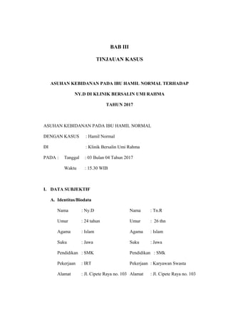 BAB III
TINJAUAN KASUS
ASUHAN KEBIDANAN PADA IBU HAMIL NORMAL TERHADAP
NY.D DI KLINIK BERSALIN UMI RAHMA
TAHUN 2017
ASUHAN KEBIDANAN PADA IBU HAMIL NORMAL
DENGAN KASUS : Hamil Normal
DI : Klinik Bersalin Umi Rahma
PADA : Tanggal : 03 Bulan 04 Tahun 2017
Waktu : 15.30 WIB
I. DATA SUBJEKTIF
A. Identitas/Biodata
Nama : Ny.D Nama : Tn.R
Umur : 24 tahun Umur : 26 thn
Agama : Islam Agama : Islam
Suku : Jawa Suku : Jawa
Pendidikan : SMK Pendidikan : SMk
Pekerjaan : IRT Pekerjaan : Karyawan Swasta
Alamat : Jl. Cipete Raya no. 103 Alamat : Jl. Cipete Raya no. 103
 