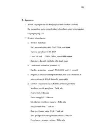 104
B. Anamnesa
1. Alasan kunjungan saat ini (kunjungan 1/rutin/keluhan-keluhan)
Ibu mengatakan ingin memeriksakan kehamilannya dan ini merupakan
kunjungan yang ke 1
2. Riwayat kehamilan ini
a. Riwayat menstruasi
Hari pertama haid terakhir 26-07-2016 pasti/tidak
Tapsiran persalinan 04-05-2017
Lama 5-6 hari Siklus 28 hari teratur/tidak teratur
Banyaknya 2x ganti pembalut sifat darah encer
b. Tanda-tanda kehamilan (trimester 1)
Hasil tes kehamilan : tanggal : 30-08-2016 hasil : (+) positif
c. Pergerakan fetus dirasakan pertama kali pada usia kehamilan 16
minggu sebanyak 10 kali dalam 24 jam terakhir
d. Keluhan yang dirasakan : Ada/Tidak (bila ada jelaskan)
Mual dan muntah yang lama : Tidak ada
Nyeri perut : Tidak ada
Panas menggigil : Tidak ada
Sakit kepala berat/terus-menerus : Tidak ada
Penglihatan kabur : Tidak ada
Rasa nyeri/panas waktu BAK : Tidak ada
Rasa gatal pada vulva vagina dan sekitar : Tidak ada
Pengeluaran cairan pervaginam : Tidak ada
 