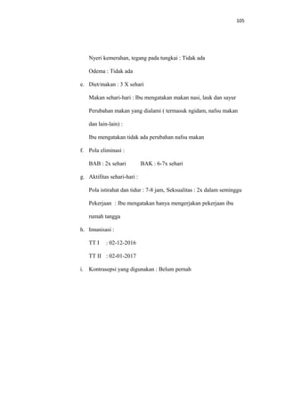 105
Nyeri kemerahan, tegang pada tungkai : Tidak ada
Odema : Tidak ada
e. Diet/makan : 3 X sehari
Makan sehari-hari : Ibu mengatakan makan nasi, lauk dan sayur
Perubahan makan yang dialami ( termasuk ngidam, nafsu makan
dan lain-lain) :
Ibu mengatakan tidak ada perubahan nafsu makan
f. Pola eliminasi :
BAB : 2x sehari BAK : 6-7x sehari
g. Aktifitas sehari-hari :
Pola istirahat dan tidur : 7-8 jam, Seksualitas : 2x dalam seminggu
Pekerjaan : Ibu mengatakan hanya mengerjakan pekerjaan ibu
rumah tangga
h. Imunisasi :
TT I : 02-12-2016
TT II : 02-01-2017
i. Kontrasepsi yang digunakan : Belum pernah
 