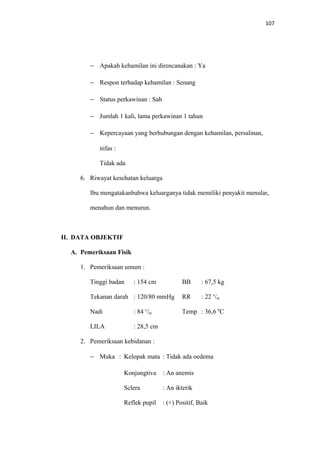 107
− Apakah kehamilan ini direncanakan : Ya
− Respon terhadap kehamilan : Senang
− Status perkawinan : Sah
− Jumlah 1 kali, lama perkawinan 1 tahun
− Kepercayaan yang berhubungan dengan kehamilan, persalinan,
nifas :
Tidak ada
6. Riwayat kesehatan keluarga
Ibu mengatakanbahwa keluarganya tidak memiliki penyakit menular,
menahun dan menurun.
II. DATA OBJEKTIF
A. Pemeriksaan Fisik
1. Pemeriksaan umum :
Tinggi badan : 154 cm BB : 67,5 kg
Tekanan darah : 120/80 mmHg RR : 22 x
/m
Nadi : 84 x
/m Temp : 36,6 0
C
LILA : 28,5 cm
2. Pemeriksaan kebidanan :
− Muka : Kelopak mata : Tidak ada oedema
Konjungtiva : An anemis
Sclera : An ikterik
Reflek pupil : (+) Positif, Baik
 