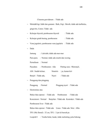 108
Cloasma gravidarum : Tidak ada
− Mulut&Gigi, lidah dan geanam : Baik, Gigi : Bersih, tidak ada karlkulus,
gingivitis, Caries: Tidak ada
− Kelenjar thyroid, pembesaran thyroid : Tidak ada
− Kelenjar getah bening, pembesaran : Tidak ada
− Vena jugularis, pembesaran vena jugularis : Tidak ada
− Dada
Jantung : Lub-dub, tidak ada mur-mur
Paru-paru : Normal, tidak ada ronchi dan wezing
Pernafasan : Normal
Payudara : Pembesaran : Ada Putting susu : Menonjol,
ASI : Sudah keluar, Simetris : ya, kanan kiri
Benjol : Tidak ada, Nyeri : Tidak ada
− Punggung dan pinggang
Punggung : Normal Pinggang nyeri : Tidak ada
− Ekstremitas atas
Bekas luka operasi : Tidak ada Pembesaran : Tidak ada
Konsistensi : Normal Benjolan : Tidak ada Kontraksi : Tidak ada
Pembesaran liver : Tidak ada
Bekas luka operasi : Tidak ada Linea : Tidak ada Strie : Alba
TFU (Mc Donal) : 32 cm, TFU : 3 jari di bawah px
Leopold I : Teraba bulat, lunak, tidak melenting yaitu bokong
 