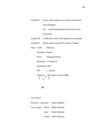 109
Leopold II : kanan: teraba panjang, keras seperti ada tahanan
yaitu punggung
kiri : teraba bagian-bagian terkecil janin yaitu
ekstremitas
Leopold III : Teraba bulat, keras, sulit digerakkan yaitu kepala
Leopold IV : Kepala sudah masuk PAP, Sejajar 2/5 bagian
Fetus : Letak : Manjang
Presentasi : Kepala
Posisi : Punggung Kanan
Penurunan : 2/5 bagian U
Pergerakan: Aktif
DJJ : (+) positif
Frekuensi : 148 x/menit, Teratur/Tidak
pm
− Ano Genital
Perineum : Luka parut : Tidak dilakukan
Vulva vagina : Warna : Tidak dilakukan
Luka : Tidak dilakukan
Fistula : Tidak dilakukan
 