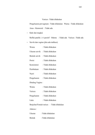 110
Varices : Tidak dilakukan
Pengeluaran pervaginam : Tidak dilakukan Warna : Tidak dilakukan
Anus : Hemoroid : Tidak ada
− Kaki dan tungkai
Reflek patella : (+) positif Odema : Tidak ada Varices : Tidak ada
− Servik dan vagina (jika ada indikasi)
Warna : Tidak dilakukan
Ukuran servik : Tidak dilakukan
Bentuk servik : Tidak dilakukan
Posisi : Tidak dilakukan
Konsistensi : Tidak dilakukan
Pembukaan : Tidak dilakukan
Nyeri : Tidak dilakukan
Pengeluaran : Tidak dilakukan
Dinding Vagina :
Warna : Tidak dilakukan
Varices : Tidak dilakukan
Pengeluaran : Tidak dilakukan
Luka : Tidak dilakukan
Benjolan/Fistula/varices : Tidak dilakukan
Adnexa :
Ukuran : Tidak dilakukan
Bentuk : Tidak dilakukan
 