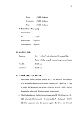 111
Posisi : Tidak dilakukan
Konsistensi : Tidak dilakukan
Nyeri : Tidak dilakukan
B. Pemeriksaan Penunjang
Laboratorium :
HB : 12,6 gr%
Protein urine : Negative
Glukosa Urine : Negative
III.ANALISA DATA
Diagnosa : Ibu : G1A0P0 usia kehamilan 35 minggu 6 hari
Janin : hidup tunggal, intrauterine, presentasi kepala
Masalah : Tidak ada
Kebutuhan : Tidak ada
IV. PERENCANAAN (PLANNING)
1. Melakukan kontrak program kepada Ny. D dan keluarga bahwasannya
seya akan melakukan asuhan kebidanan komprehensif kepada Ny. D yang
di mulai dari kehamilan, persalinan, nifas dan bayi baru lahir. Ibu dan
keluarga bersedia untuk dijadikan asuhan komprehensif.
2. Menjelaskan kepada ibu hasil pemeriksaan yaitu TD 120/80 mmHg, Hb :
12,6 gr%, nadi 84 x/menit, Rr : 21 x/menit, LILA : 28,5 cm, S : 36,60
C,
BB: 67,5 kg, protein urine dan glukosa negative dan TFU 3 jari di bawah
 