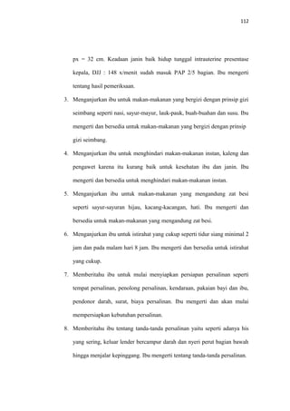 112
px = 32 cm. Keadaan janin baik hidup tunggal intrauterine presentase
kepala, DJJ : 148 x/menit, sudah masuk PAP 2/5 bagian. Ibu mengerti
tentang hasil pemeriksaan.
3. Menganjurkan ibu untuk makan-makanan yang bergizi dengan prinsip gizi
seimbang seperti nasi, sayur-mayur, lauk-pauk, buah-buahan dan susu. Ibu
mengerti dan bersedia untuk makan-makanan yang bergizi dengan prinsip
gizi seimbang.
4. Menganjurkan ibu untuk menghindari makan-makanan instan, kaleng dan
pengawet karena itu kurang baik untuk kesehatan ibu dan janin. Ibu
mengerti dan bersedia untuk menghindari makan-makanan instan.
5. Menganjurkan ibu untuk makan-makanan yang mengandung zat besi
seperti sayur-sayuran hijau, kacang-kacangan, hati. Ibu mengerti dan
bersedia untuk makan-makanan yang mengandung zat besi.
6. Menganjurkan ibu untuk istirahat yang cukup seperti tidur siang minimal 2
jam dan pada malam hari 8 jam. Ibu mengerti dan bersedia untuk istirahat
yang cukup.
7. Memberitahu ibu untuk mulai menyiapkan persiapan persalinan seperti
tempat persalinan, penolong persalinan, kendaraan, pakaian bayi dan ibu,
pendonor darah, surat, biaya persalinan. Ibu mengerti dan akan mulai
mempersiapkan kebutuhan persalinan.
8. Memberitahu ibu tentang tanda-tanda persalinan yaitu seperti adanya his
yang sering, keluar lender bercampur darah dan nyeri perut bagian bawah
hingga menjalar kepinggang. Ibu mengerti tentang tanda-tanda persalinan.
 