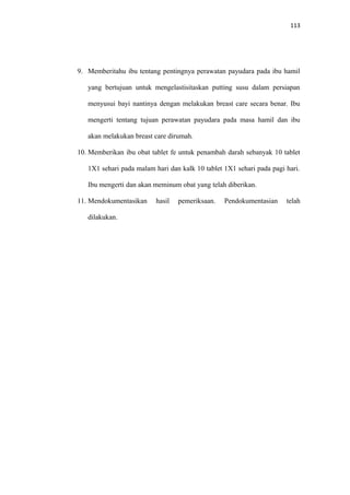 113
9. Memberitahu ibu tentang pentingnya perawatan payudara pada ibu hamil
yang bertujuan untuk mengelastisitaskan putting susu dalam persiapan
menyusui bayi nantinya dengan melakukan breast care secara benar. Ibu
mengerti tentang tujuan perawatan payudara pada masa hamil dan ibu
akan melakukan breast care dirumah.
10. Memberikan ibu obat tablet fe untuk penambah darah sebanyak 10 tablet
1X1 sehari pada malam hari dan kalk 10 tablet 1X1 sehari pada pagi hari.
Ibu mengerti dan akan meminum obat yang telah diberikan.
11. Mendokumentasikan hasil pemeriksaan. Pendokumentasian telah
dilakukan.
 