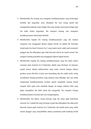 116
3. Memberitahu ibu tentang cara mengatasi ketidaknyamanan yang berkeringat
berlebih dan kegerahan yaitu diharpkan ibu bisa sering mandi dan
menggunakan pakaian yang longgar dan yang mampu menyerap keringat agar
ibu tidak terlalu kegerahan. Ibu mengerti tentang cara mengatasi
ketidaknyamanan berkeringat berlebih.
4. Memberitahu kepada ibu tentang ketidaknyamanan yang ibu rasakan
mengenai rasa mengganjal diperut bagian bawah itu adalah hal fisiologis
terjadi pada ibu hamil trimester ke-3 yang kepala janin sudah jauh memasuki
panggul dan ibu diharapkan agar tidak khawatir karena itu masih normal. Ibu
mengerti tentang penyebab rasa mengganjal diperut bagian bawah.
5. Memberitahu kepada ibu tentang ketidaknyamanan yang ibu alami seperti
insomnia pada trimester ke-3 kehamilan adalah yang fisiologis itu biasanya
terjadi karena adanya kekhawatiran yang mulai muncul dengan adanya
gerakan secara tiba-tiba si janin saat menendang dan ibu sudah mulai sering
memikirkan tentang persalinan yang nantinya akan dihadapi, dan cara untuk
mengurangi ketidaknyamanan tersebut seperti mengubah suasana kamar
menjadi lebih sejuk serta mandilah dengan air hangat sebelum tidur yang
dapat menjadikan ibu lebih santai dan mengantuk. Ibu mengerti tentang
ketidaknyamanan insomnia dan cara menguranginya.
6. Memberitahu ibu bahwa sering kencing yang ibu alami pada kehamilan
trimester ke-3 adalah hal yang fisiologis terjadi dan diharapkan ibu tidak perlu
khawatir karena pada trimester ke-3 kehamilan dan kepala janin yang sudah
masuk panggul yang menyebabkan adanya penekanan pada kandung kemih
 