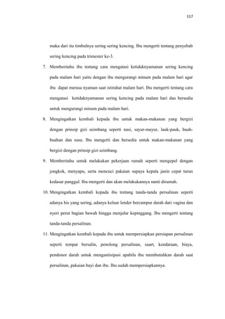 117
maka dari itu timbulnya sering sering kencing. Ibu mengerti tentang penyebab
sering kencing pada trimester ke-3.
7. Memberitahu ibu tentang cara mengatasi ketidaknyamanan sering kencing
pada malam hari yaitu dengan ibu mengurangi minum pada malam hari agar
ibu dapat merasa nyaman saat istirahat malam hari. Ibu mengerti tentang cara
mengatasi ketidaknyamanan sering kencing pada malam hari dan bersedia
untuk mengurangi minum pada malam hari.
8. Mengingatkan kembali kepada ibu untuk makan-makanan yang bergizi
dengan prinsip gizi seimbang seperti nasi, sayur-mayur, lauk-pauk, buah-
buahan dan susu. Ibu mengerti dan bersedia untuk makan-makanan yang
bergizi dengan prinsip gizi seimbang.
9. Memberitahu untuk melakukan pekerjaan rumah seperti mengepel dengan
jongkok, menyapu, serta mencuci pakaian supaya kepala janin cepat turun
kedasar panggul. Ibu mengerti dan akan melakukannya nanti dirumah.
10. Mengingatkan kembali kepada ibu tentang tanda-tanda persalinan seperti
adanya his yang sering, adanya keluar lender bercampur darah dari vagina dan
nyeri perut bagian bawah hingga menjalar kepinggang. Ibu mengerti tentang
tanda-tanda persalinan.
11. Mengingatkan kembali kepada ibu untuk mempersiapkan persiapan persalinan
seperti tempat bersalin, penolong persalinan, suart, kendaraan, biaya,
pendonor darah untuk mengantisipasi apabila ibu membutuhkan darah saat
persalinan, pakaian bayi dan ibu. Ibu sudah mempersiapkannya.
 