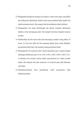 118
12. Mengajarkan kepada ibu tentang cara relaksasi seperti tarik napas yang dalam
dari hidung dan dikeluarkan melalui mulut secara perlahan-lahan apabila ibu
sudah merasakan mules. Ibu mengerti dan bisa melakukan tehnik relaksasi.
13. Menganjurkan ibu untuk berhubungan dan sperma suaminya dikeluarkan
didalam, untuk merangsang mules. Ibu mengerti dan akan mengikuti anjuran
tersebut.
14. Memberitahu ibu bila nanti mules dan kencengnya semakin sering dalam 10
menit, 2-3 kali atau lebih ibu bisa langsung dating kesini untuk dilakukan
pemeriksaan lebih lanjut. Ibu mengerti tentang penjelasan bidan.
15. Menganjurkan ibu meminum obat vitamin kehamilan yaitu vicanatal dengan
kandungan didalamnya yaitu vit A, vit D, vit B1, vit B2, vit B6, vit B12, vit C,
Ca-carbonat, fero fumarat, kalium iodide yang diminum 1x1 sehari sesudah
makan. Ibu mengerti dan akan meminum vit vicanatal yang telah diberikan
oleh bidan.
16. Mendokumentasikan hasil pemeriksaan. Hasil pemeriksaan telah
didokumentasikan.
 