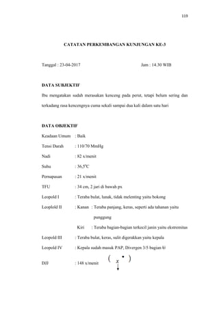119
CATATAN PERKEMBANGAN KUNJUNGAN KE-3
Tanggal : 23-04-2017 Jam : 14.30 WIB
DATA SUBJEKTIF
Ibu mengatakan sudah merasakan kenceng pada perut, tetapi belum sering dan
terkadang rasa kencengnya cuma sekali sampai dua kali dalam satu hari
DATA OBJEKTIF
Keadaan Umum : Baik
Tensi Darah : 110/70 MmHg
Nadi : 82 x/menit
Suhu : 36,50
C
Pernapasan : 21 x/menit
TFU : 34 cm, 2 jari di bawah px
Leopold I : Teraba bulat, lunak, tidak melenting yaitu bokong
Leoplold II : Kanan : Teraba panjang, keras, seperti ada tahanan yaitu
punggung
Kiri : Teraba bagian-bagian terkecil janin yaitu ekstremitas
Leopold III : Teraba bulat, keras, sulit digerakkan yaitu kepala
Leopold IV : Kepala sudah masuk PAP, Divergen 3/5 bagian U
DJJ : 148 x/menit
 