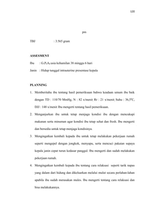 120
pm
TBJ : 3.565 gram
ASSESMENT
Ibu : G1P0A0 usia kehamilan 38 minggu 6 hari
Janin : Hidup tunggal intrauterine presentase kepala
PLANNING
1. Memberitahu ibu tentang hasil pemeriksaan bahwa keadaan umum ibu baik
dengan TD : 110/70 MmHg, N : 82 x/menit, Rr : 21 x/menit, Suhu : 36,50
C,
DJJ : 148 x/menit. Ibu mengerti tentang hasil pemeriksaan.
2. Menganjurkan ibu untuk tetap menjaga kondisi ibu dengan mencukupi
makanan serta minuman agar kondisi ibu tetap sehat dan fresh. Ibu mengerti
dan bersedia untuk tetap menjaga kondisinya.
3. Mengingatkan kembali kepada ibu untuk tetap melakukan pekerjaan rumah
seperti mengepel dengan jongkok, menyapu, serta mencuci pakaian supaya
kepala janin cepat turun kedasar panggul. Ibu mengerti dan sudah melakukan
pekerjaan rumah.
4. Mengingatkan kembali kepada ibu tentang cara relaksasi seperti tarik napas
yang dalam dari hidung dan dikeluarkan melalui mulut secara perlahan-lahan
apabila ibu sudah merasakan mules. Ibu mengerti tentang cara relaksasi dan
bisa melakukannya.
 